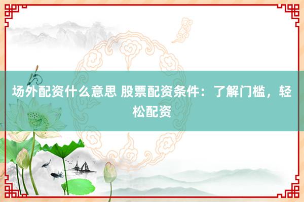 场外配资什么意思 股票配资条件：了解门槛，轻松配资