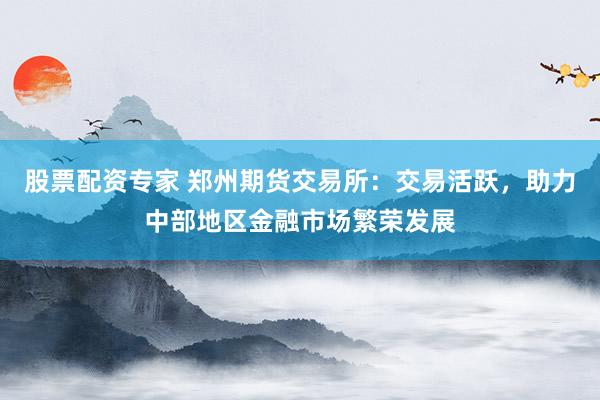 股票配资专家 郑州期货交易所：交易活跃，助力中部地区金融市场繁荣发展