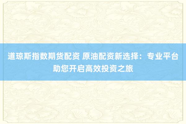 道琼斯指数期货配资 原油配资新选择：专业平台助您开启高效投资之旅