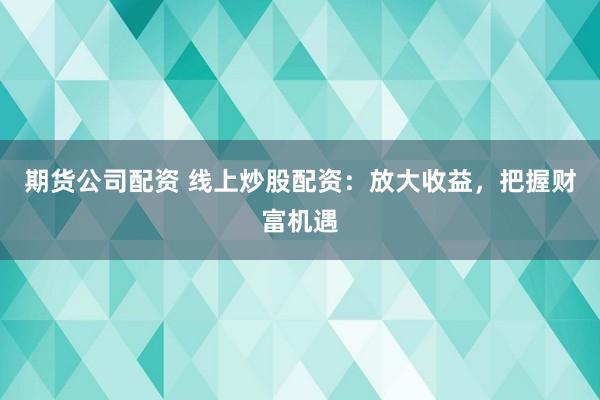 期货公司配资 线上炒股配资：放大收益，把握财富机遇