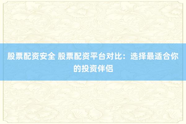 股票配资安全 股票配资平台对比：选择最适合你的投资伴侣