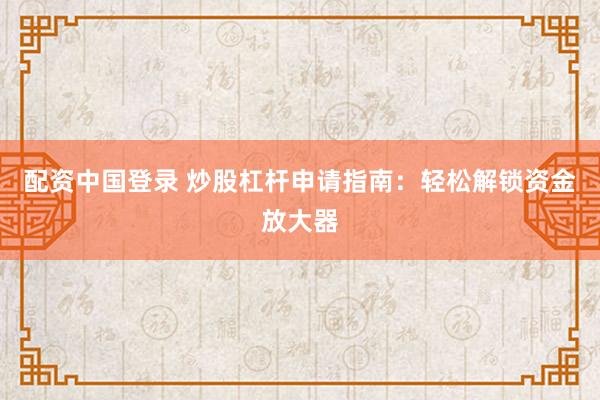 配资中国登录 炒股杠杆申请指南：轻松解锁资金放大器