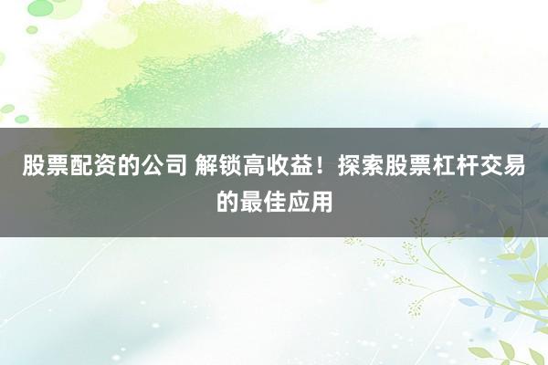 股票配资的公司 解锁高收益！探索股票杠杆交易的最佳应用