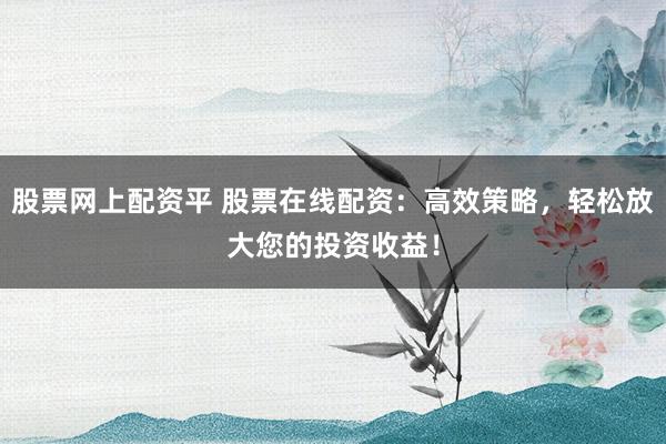 股票网上配资平 股票在线配资：高效策略，轻松放大您的投资收益！