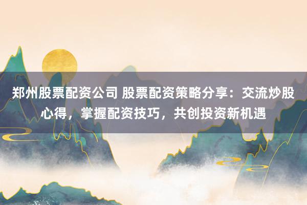 郑州股票配资公司 股票配资策略分享：交流炒股心得，掌握配资技巧，共创投资新机遇