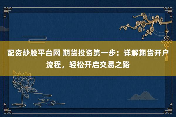 配资炒股平台网 期货投资第一步：详解期货开户流程，轻松开启交易之路