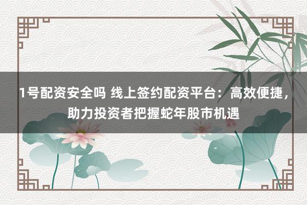 1号配资安全吗 线上签约配资平台：高效便捷，助力投资者把握蛇年股市机遇