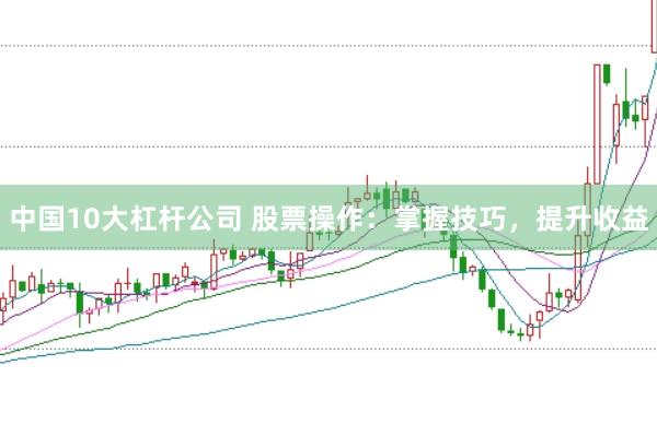 中国10大杠杆公司 股票操作：掌握技巧，提升收益