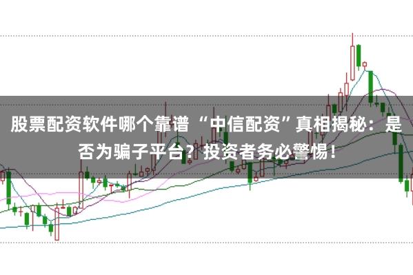 股票配资软件哪个靠谱 “中信配资”真相揭秘：是否为骗子平台？投资者务必警惕！