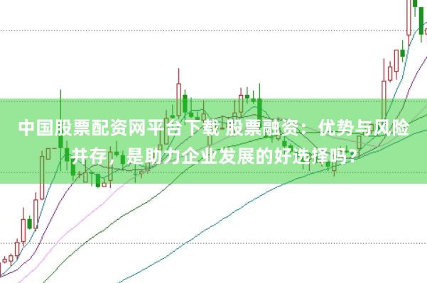 中国股票配资网平台下载 股票融资：优势与风险并存，是助力企业发展的好选择吗？