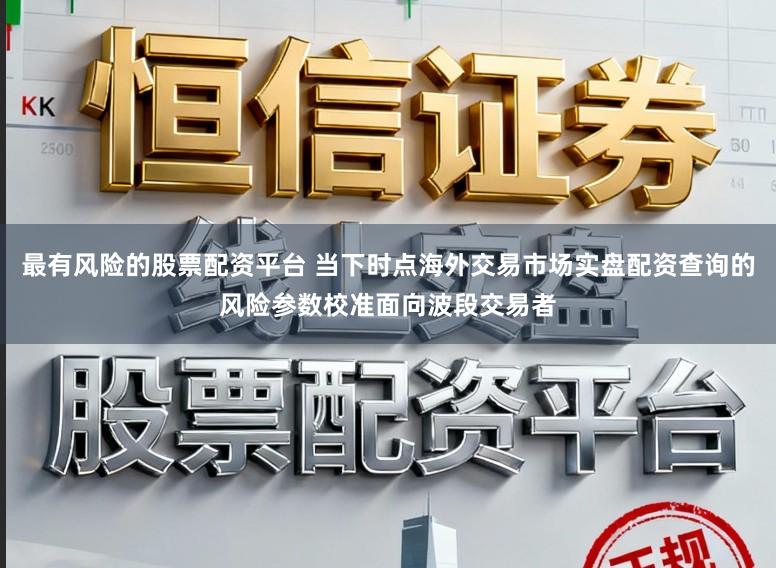 最有风险的股票配资平台 当下时点海外交易市场实盘配资查询的风险参数校准面向波段交易者