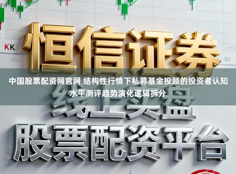 中国股票配资网官网 结构性行情下私募基金投顾的投资者认知水平测评趋势演化逻辑拆分