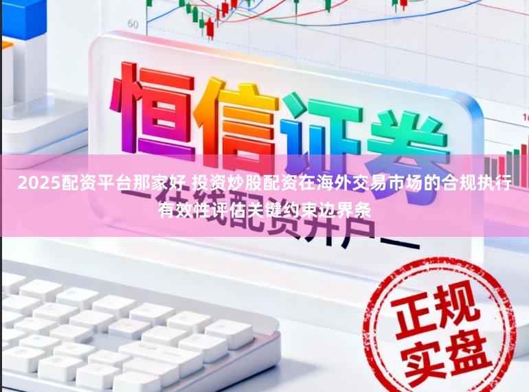 2025配资平台那家好 投资炒股配资在海外交易市场的合规执行有效性评估关键约束边界条