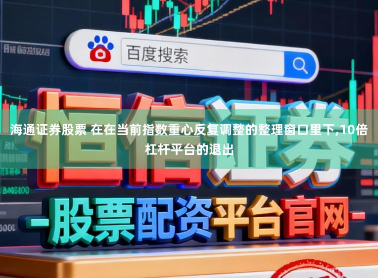 海通证券股票 在在当前指数重心反复调整的整理窗口里下,10倍杠杆平台的退出