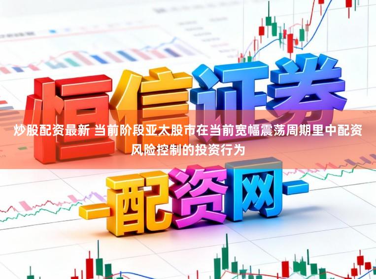 炒股配资最新 当前阶段亚太股市在当前宽幅震荡周期里中配资风险控制的投资行为